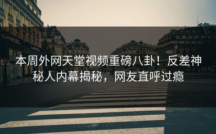 本周外网天堂视频重磅八卦！反差神秘人内幕揭秘，网友直呼过瘾