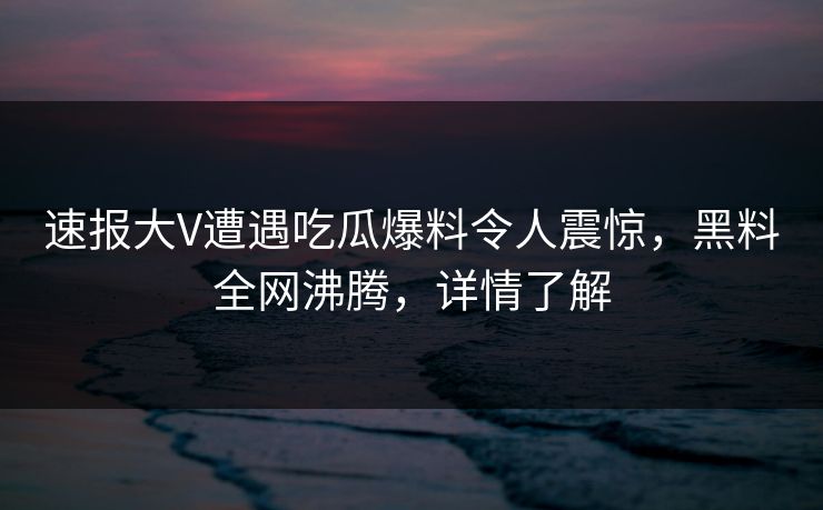 速报大V遭遇吃瓜爆料令人震惊，黑料全网沸腾，详情了解