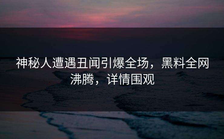 神秘人遭遇丑闻引爆全场，黑料全网沸腾，详情围观