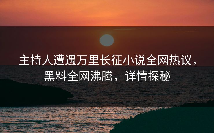 主持人遭遇万里长征小说全网热议，黑料全网沸腾，详情探秘