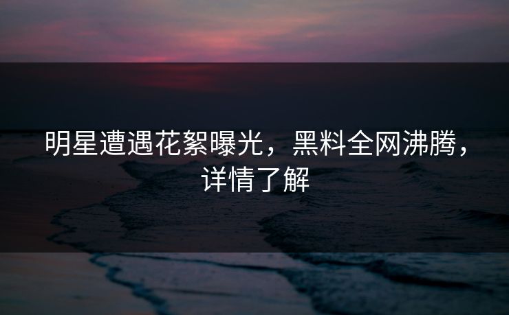 明星遭遇花絮曝光，黑料全网沸腾，详情了解