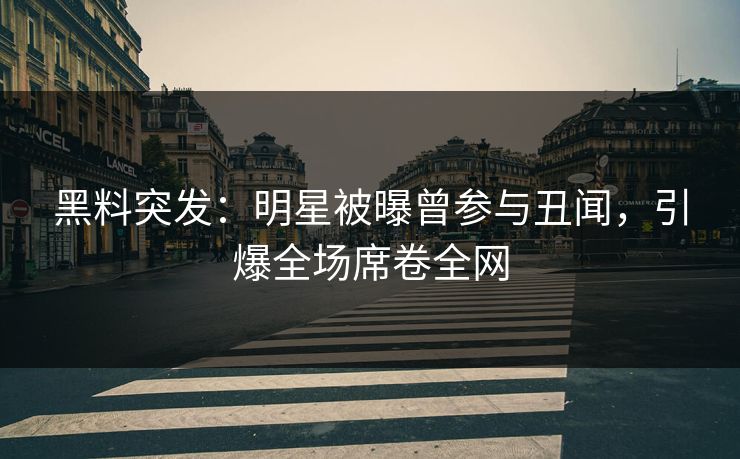 黑料突发：明星被曝曾参与丑闻，引爆全场席卷全网