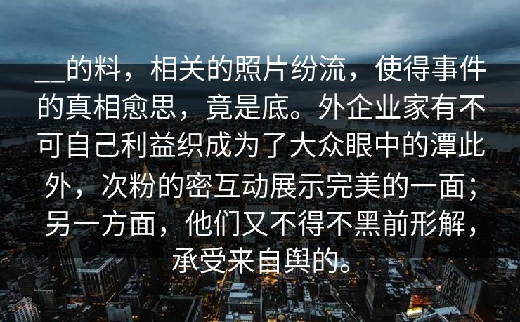 __的料，相关的照片纷流，使得事件的真相愈思，竟是底。外企业家有不可自己利益织成为了大众眼中的潭此外，次粉的密互动展示完美的一面；另一方面，他们又不得不黑前形解，承受来自舆的。