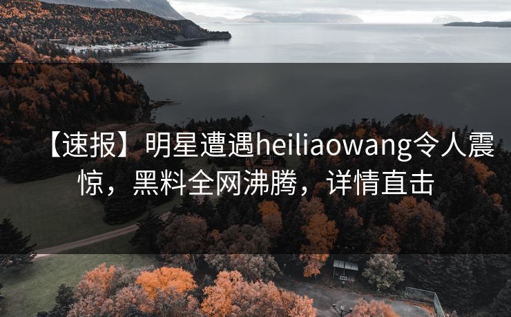 【速报】明星遭遇heiliaowang令人震惊，黑料全网沸腾，详情直击