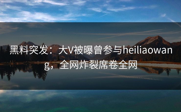 黑料突发：大V被曝曾参与heiliaowang，全网炸裂席卷全网