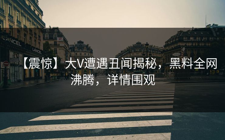 【震惊】大V遭遇丑闻揭秘，黑料全网沸腾，详情围观