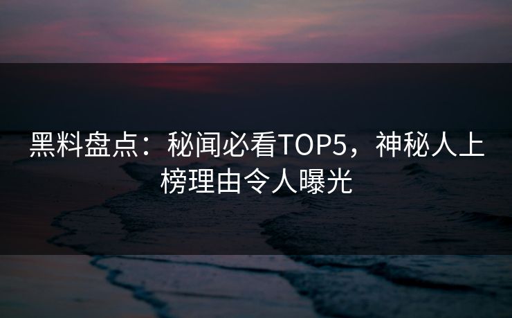 黑料盘点：秘闻必看TOP5，神秘人上榜理由令人曝光