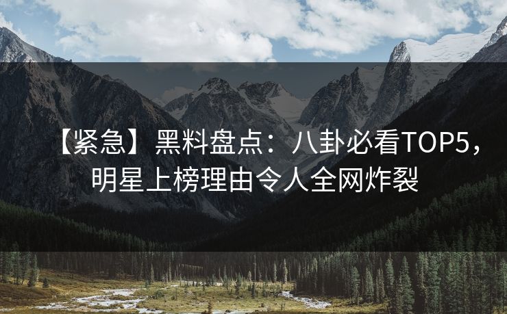 【紧急】黑料盘点：八卦必看TOP5，明星上榜理由令人全网炸裂