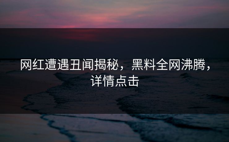 网红遭遇丑闻揭秘，黑料全网沸腾，详情点击