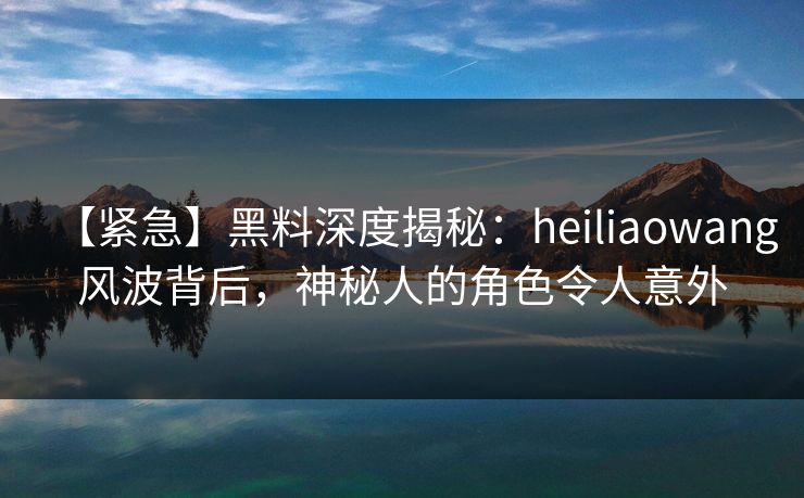 【紧急】黑料深度揭秘：heiliaowang风波背后，神秘人的角色令人意外