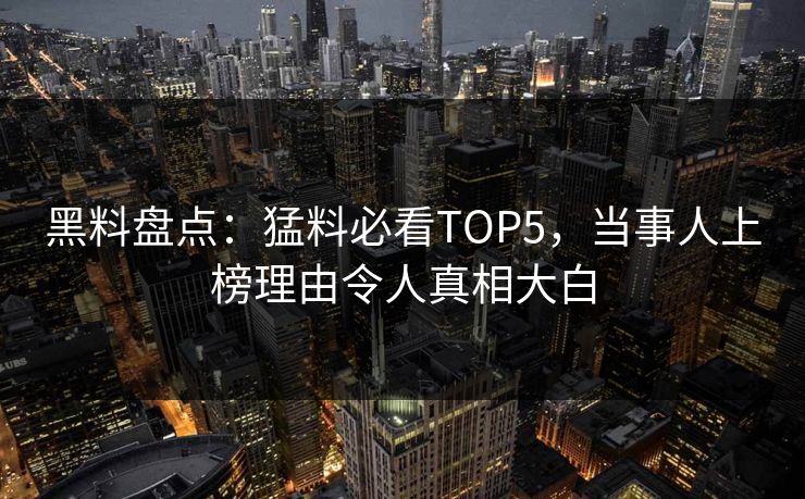 黑料盘点：猛料必看TOP5，当事人上榜理由令人真相大白