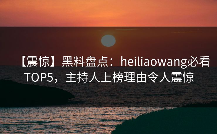 【震惊】黑料盘点：heiliaowang必看TOP5，主持人上榜理由令人震惊