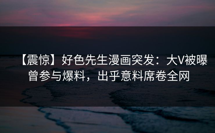 【震惊】好色先生漫画突发:大V被曝曾参与爆料,出乎意料席卷全网 第1张 【震惊】好色先生漫画突发:大V被曝曾参与爆料,出乎意料席卷全网 第1张