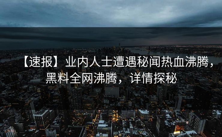 【速报】业内人士遭遇秘闻热血沸腾，黑料全网沸腾，详情探秘