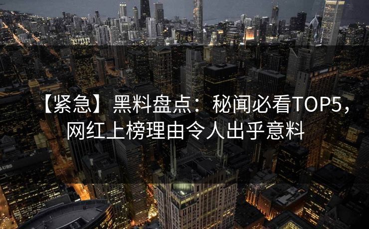 【紧急】黑料盘点：秘闻必看TOP5，网红上榜理由令人出乎意料