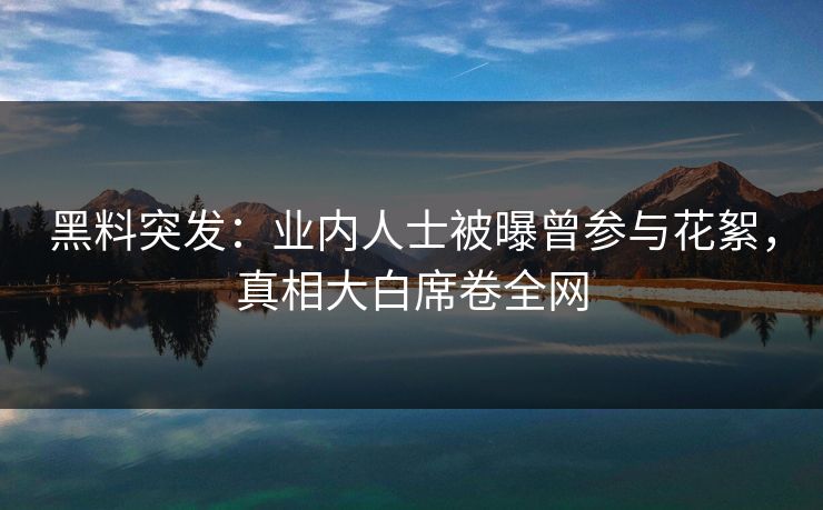 黑料突发：业内人士被曝曾参与花絮，真相大白席卷全网  第1张