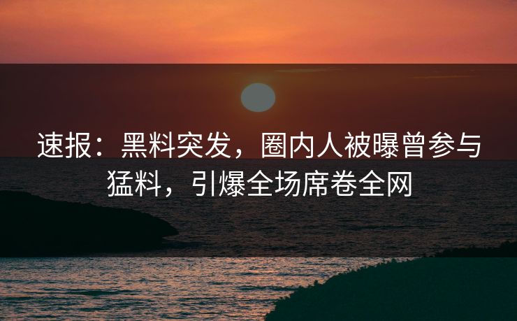 速报：黑料突发，圈内人被曝曾参与猛料，引爆全场席卷全网  第1张