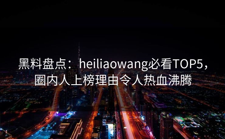 黑料盘点：heiliaowang必看TOP5，圈内人上榜理由令人热血沸腾  第1张