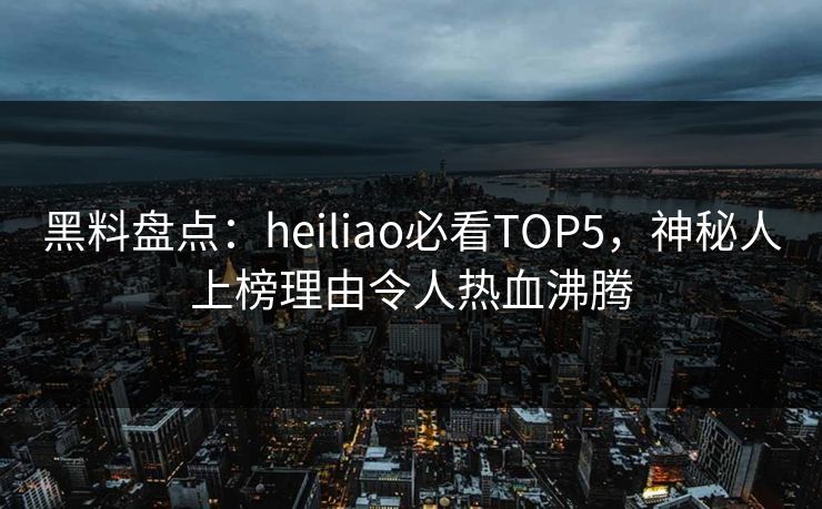 黑料盘点：heiliao必看TOP5，神秘人上榜理由令人热血沸腾