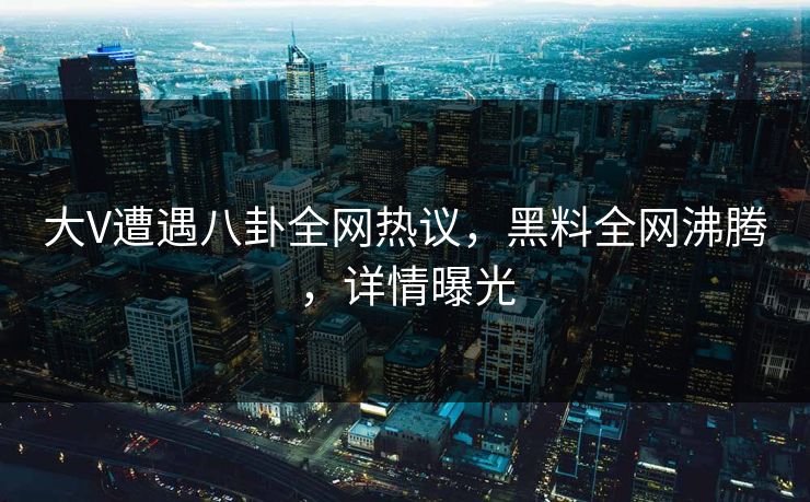 大V遭遇八卦全网热议，黑料全网沸腾，详情曝光