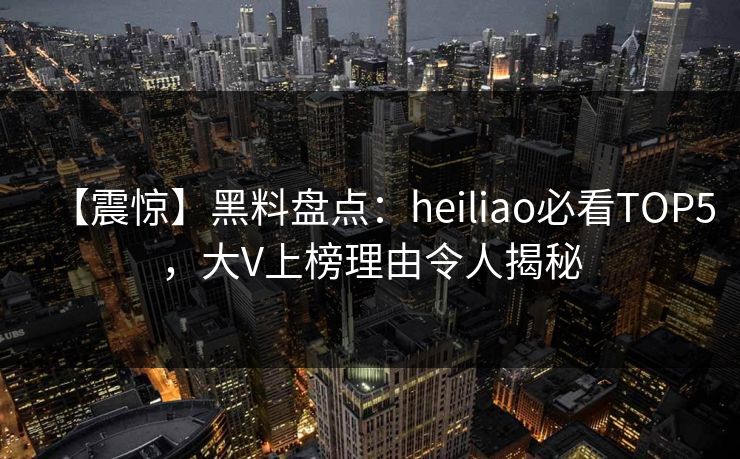 【震惊】黑料盘点：heiliao必看TOP5，大V上榜理由令人揭秘