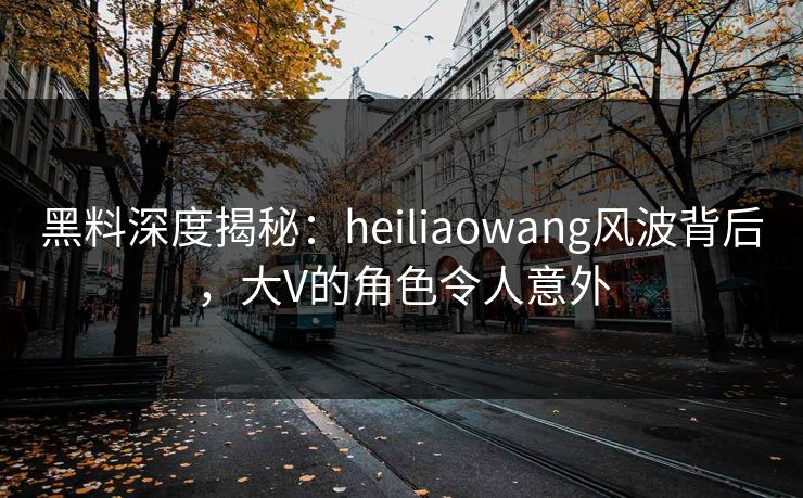 黑料深度揭秘：heiliaowang风波背后，大V的角色令人意外