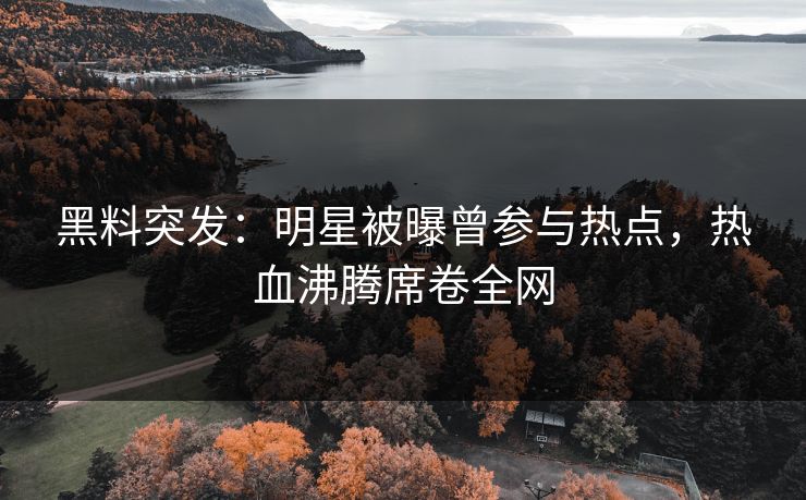 黑料突发：明星被曝曾参与热点，热血沸腾席卷全网