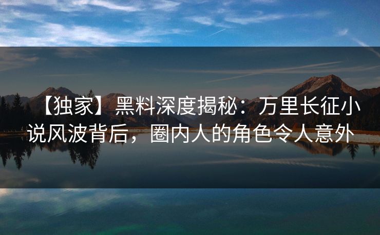 【独家】黑料深度揭秘：万里长征小说风波背后，圈内人的角色令人意外