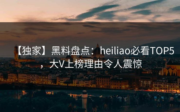 【独家】黑料盘点：heiliao必看TOP5，大V上榜理由令人震惊