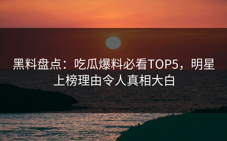 黑料盘点：吃瓜爆料必看TOP5，明星上榜理由令人真相大白