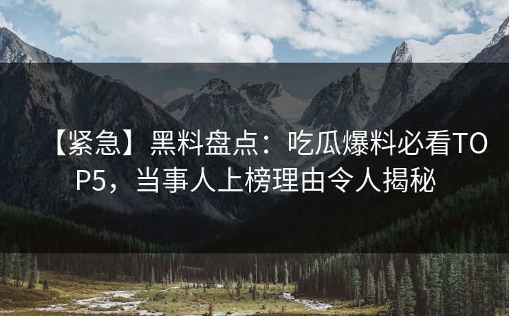 【紧急】黑料盘点：吃瓜爆料必看TOP5，当事人上榜理由令人揭秘  第1张