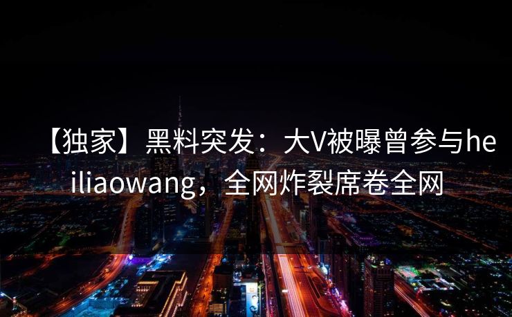【独家】黑料突发：大V被曝曾参与heiliaowang，全网炸裂席卷全网