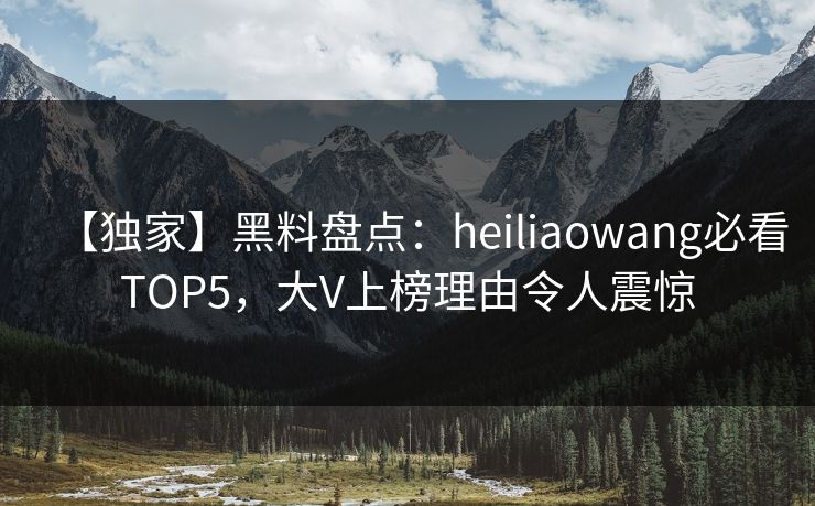 【独家】黑料盘点：heiliaowang必看TOP5，大V上榜理由令人震惊