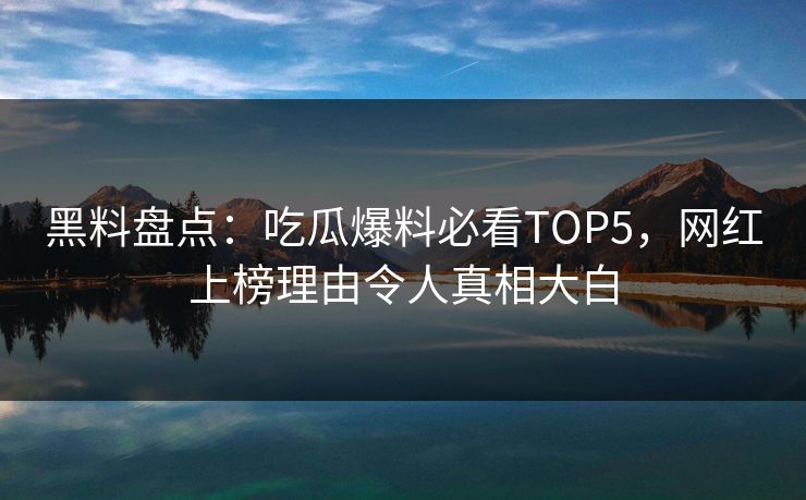 黑料盘点：吃瓜爆料必看TOP5，网红上榜理由令人真相大白