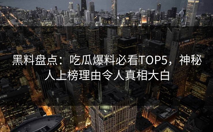 黑料盘点：吃瓜爆料必看TOP5，神秘人上榜理由令人真相大白  第1张