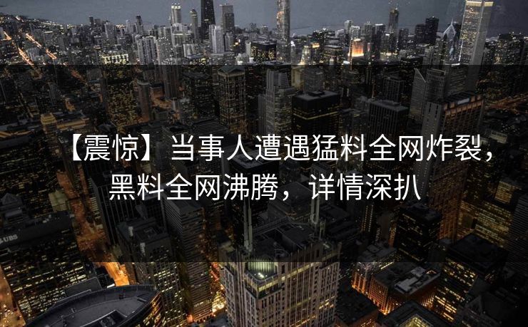 【震惊】当事人遭遇猛料全网炸裂，黑料全网沸腾，详情深扒