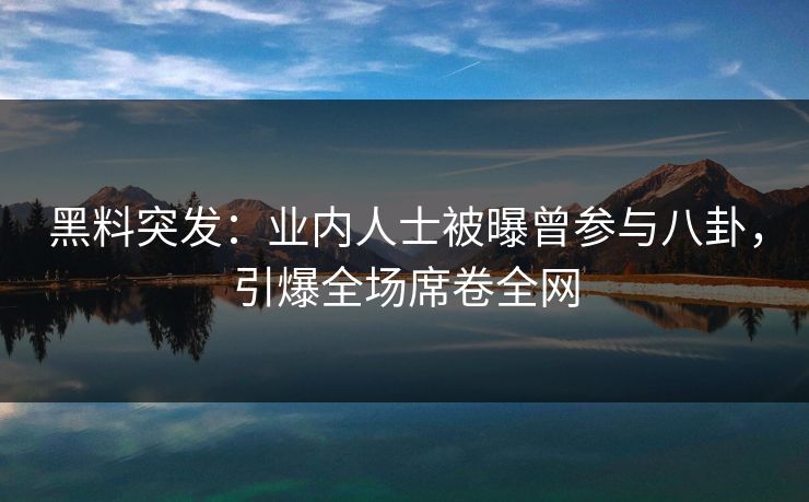 黑料突发：业内人士被曝曾参与八卦，引爆全场席卷全网