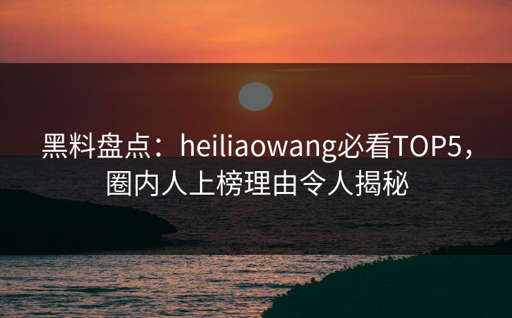 黑料盘点：heiliaowang必看TOP5，圈内人上榜理由令人揭秘