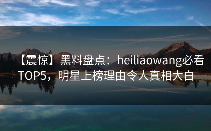 【震惊】黑料盘点：heiliaowang必看TOP5，明星上榜理由令人真相大白