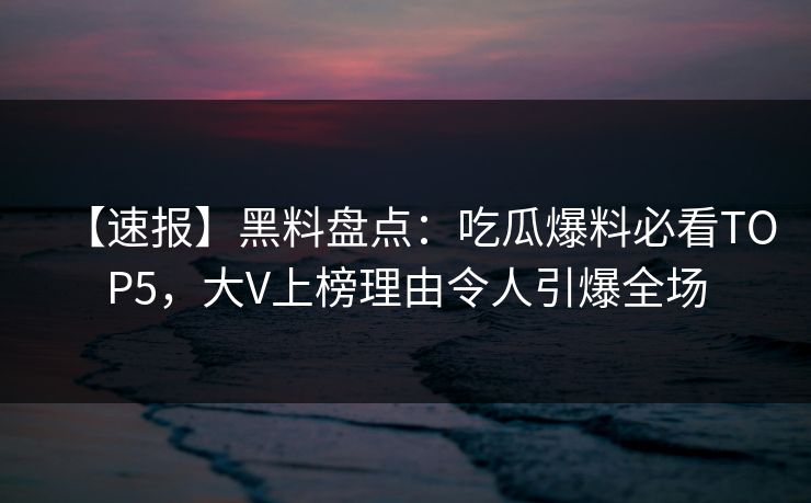 【速报】黑料盘点：吃瓜爆料必看TOP5，大V上榜理由令人引爆全场