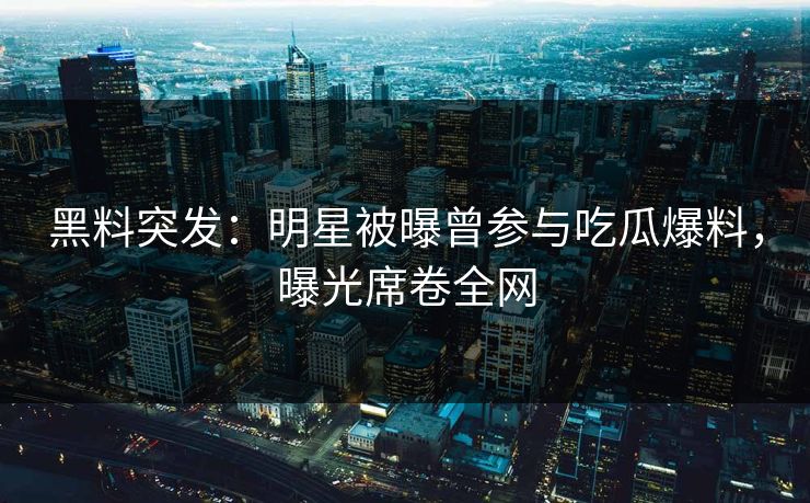 黑料突发：明星被曝曾参与吃瓜爆料，曝光席卷全网  第1张