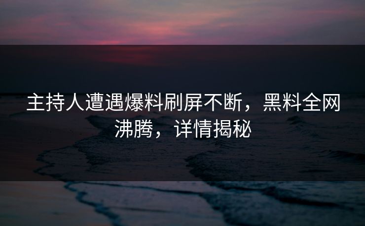 主持人遭遇爆料刷屏不断，黑料全网沸腾，详情揭秘