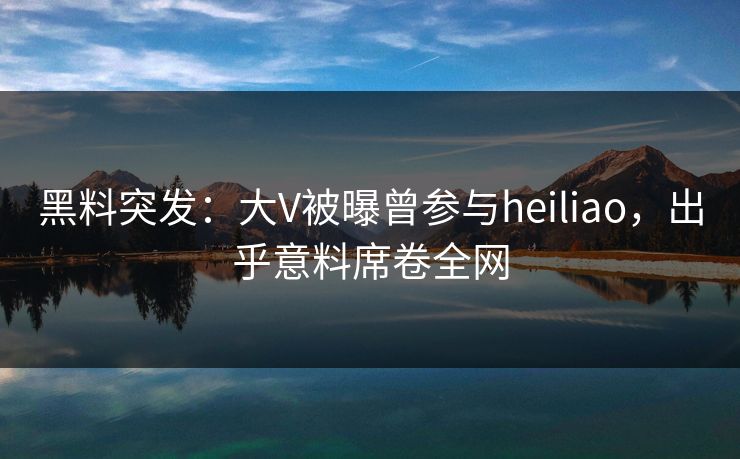 黑料突发：大V被曝曾参与heiliao，出乎意料席卷全网