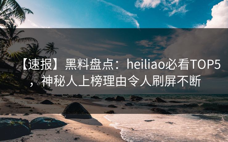 【速报】黑料盘点：heiliao必看TOP5，神秘人上榜理由令人刷屏不断