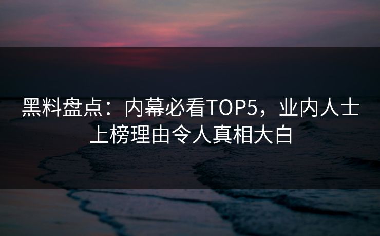 黑料盘点：内幕必看TOP5，业内人士上榜理由令人真相大白