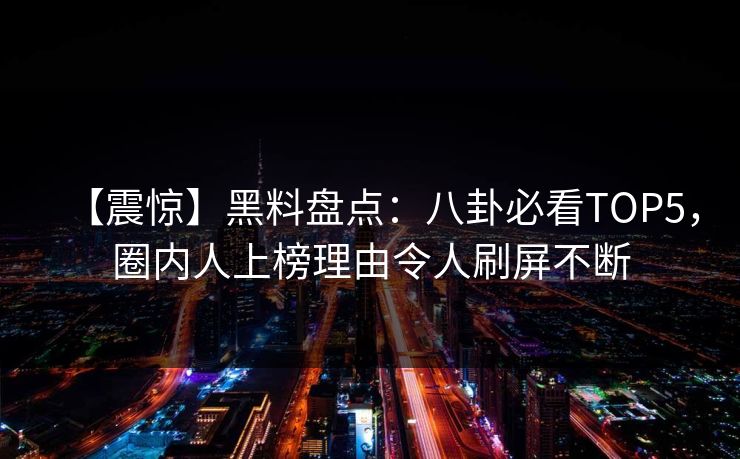 【震惊】黑料盘点：八卦必看TOP5，圈内人上榜理由令人刷屏不断