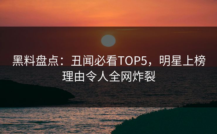 黑料盘点：丑闻必看TOP5，明星上榜理由令人全网炸裂