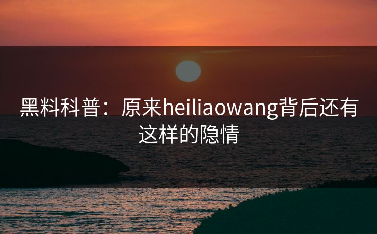 黑料科普：原来heiliaowang背后还有这样的隐情