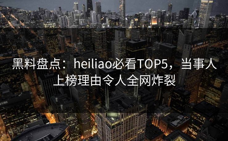 黑料盘点：heiliao必看TOP5，当事人上榜理由令人全网炸裂