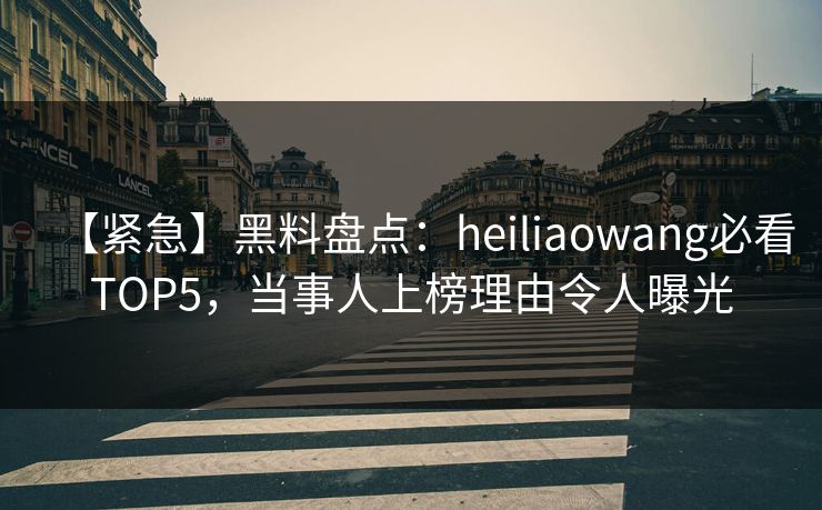 【紧急】黑料盘点：heiliaowang必看TOP5，当事人上榜理由令人曝光